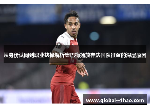 从身份认同到职业抉择解析奥巴梅扬放弃法国队征召的深层原因