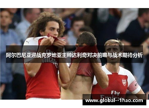 阿尔巴尼亚迎战克罗地亚主帅达利奇对决前瞻与战术期待分析