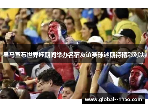 皇马宣布世界杯期间举办名宿友谊赛球迷期待精彩对决